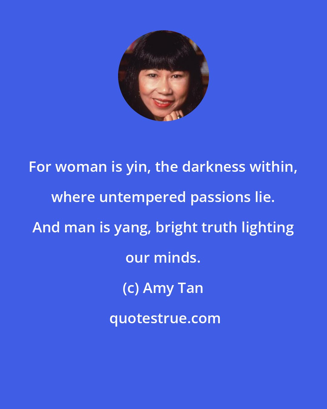 Amy Tan: For woman is yin, the darkness within, where untempered passions lie. And man is yang, bright truth lighting our minds.