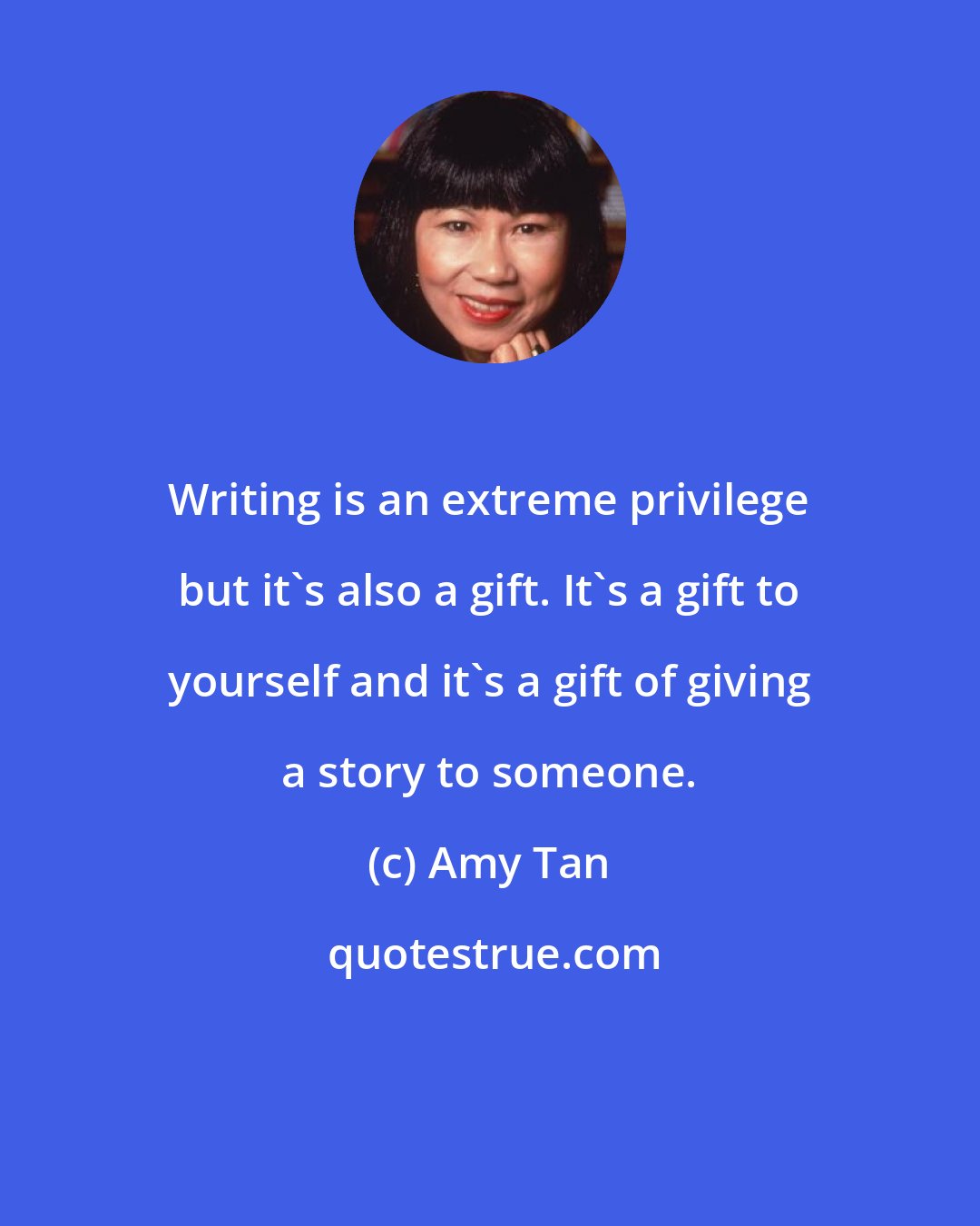 Amy Tan: Writing is an extreme privilege but it's also a gift. It's a gift to yourself and it's a gift of giving a story to someone.