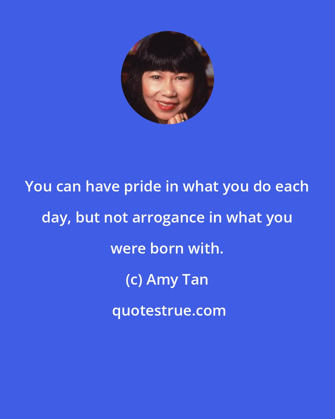 Amy Tan: You can have pride in what you do each day, but not arrogance in what you were born with.