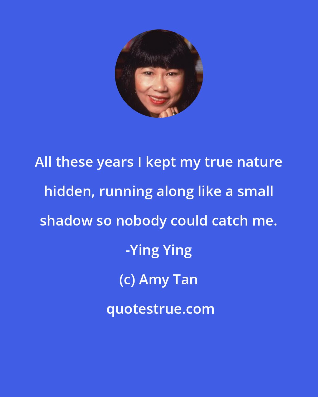 Amy Tan: All these years I kept my true nature hidden, running along like a small shadow so nobody could catch me. -Ying Ying