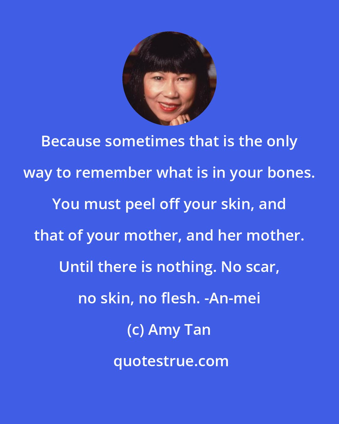 Amy Tan: Because sometimes that is the only way to remember what is in your bones. You must peel off your skin, and that of your mother, and her mother. Until there is nothing. No scar, no skin, no flesh. -An-mei