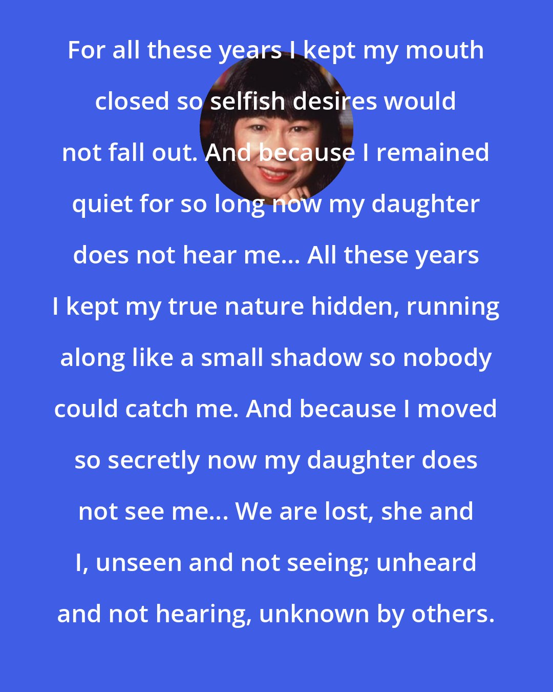 Amy Tan: For all these years I kept my mouth closed so selfish desires would not fall out. And because I remained quiet for so long now my daughter does not hear me... All these years I kept my true nature hidden, running along like a small shadow so nobody could catch me. And because I moved so secretly now my daughter does not see me... We are lost, she and I, unseen and not seeing; unheard and not hearing, unknown by others.