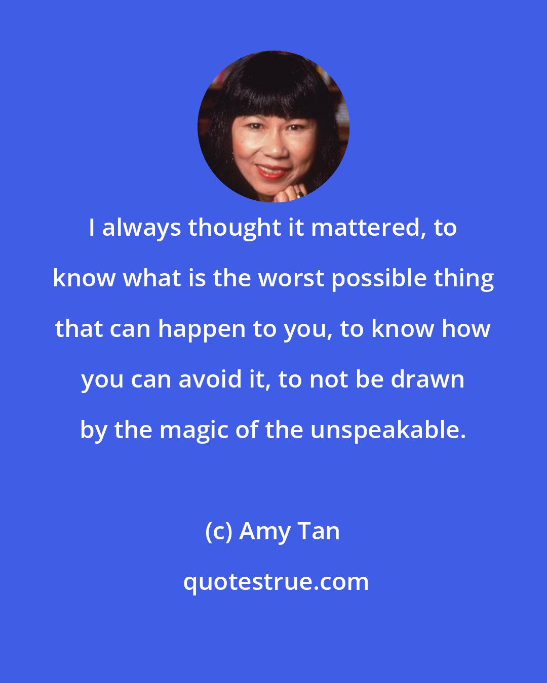 Amy Tan: I always thought it mattered, to know what is the worst possible thing that can happen to you, to know how you can avoid it, to not be drawn by the magic of the unspeakable.