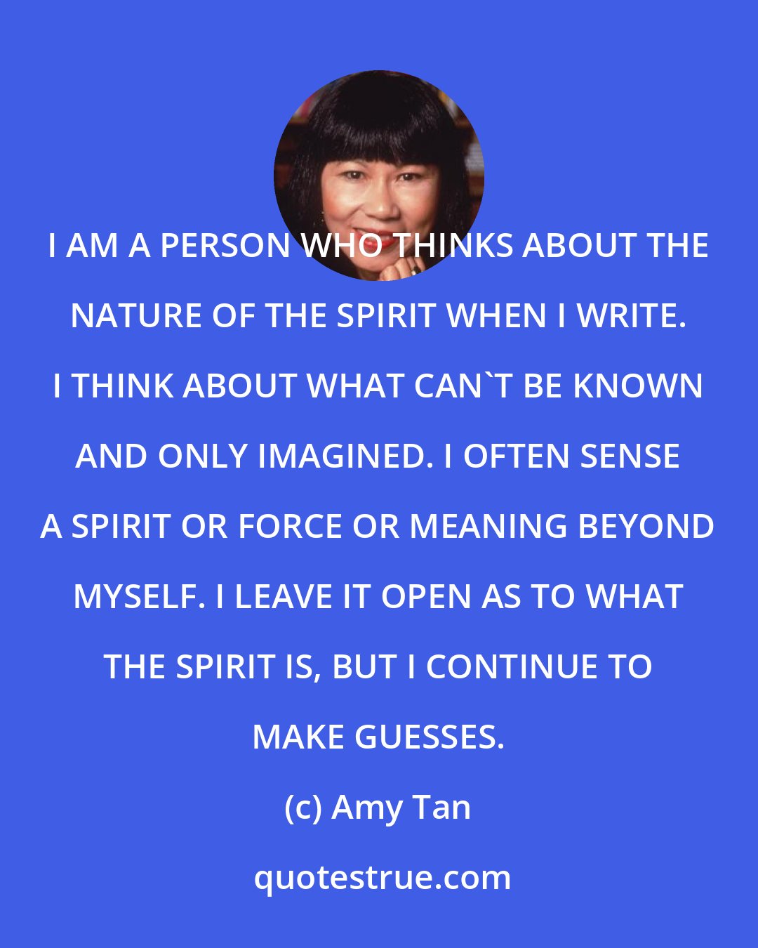 Amy Tan: I AM A PERSON WHO THINKS ABOUT THE NATURE OF THE SPIRIT WHEN I WRITE. I THINK ABOUT WHAT CAN'T BE KNOWN AND ONLY IMAGINED. I OFTEN SENSE A SPIRIT OR FORCE OR MEANING BEYOND MYSELF. I LEAVE IT OPEN AS TO WHAT THE SPIRIT IS, BUT I CONTINUE TO MAKE GUESSES.