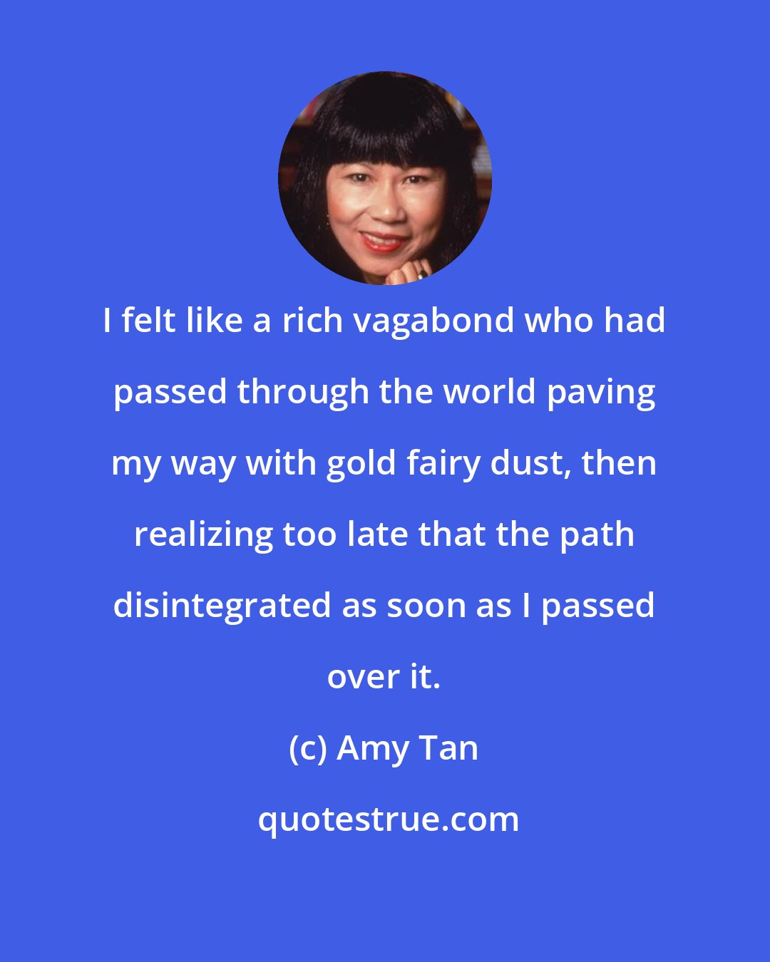 Amy Tan: I felt like a rich vagabond who had passed through the world paving my way with gold fairy dust, then realizing too late that the path disintegrated as soon as I passed over it.