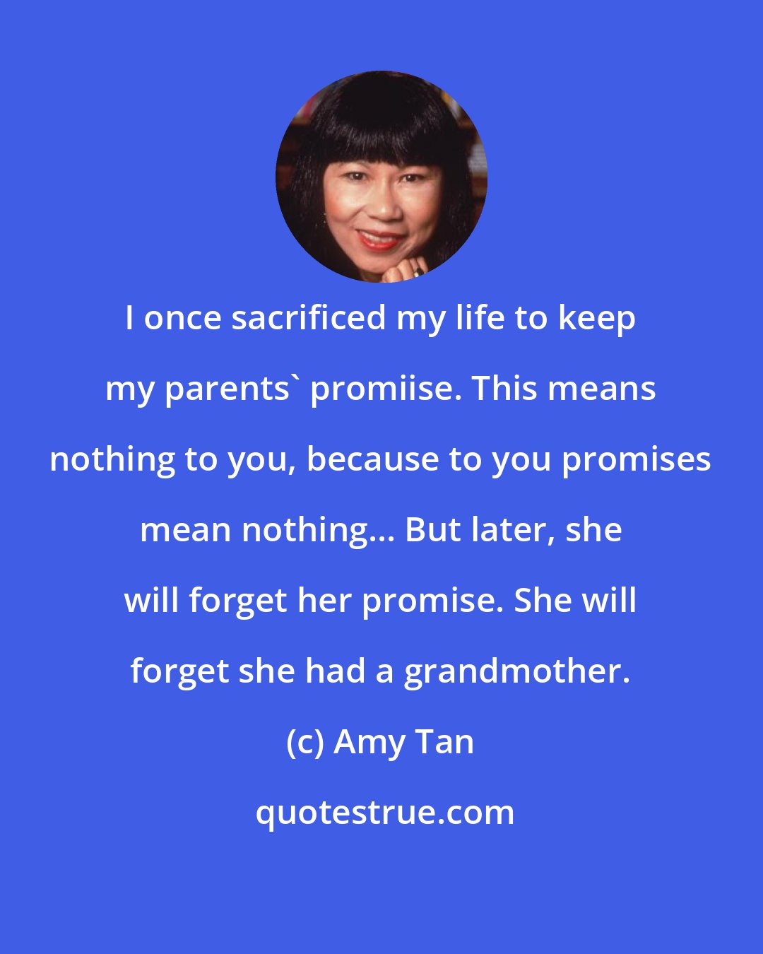 Amy Tan: I once sacrificed my life to keep my parents' promiise. This means nothing to you, because to you promises mean nothing... But later, she will forget her promise. She will forget she had a grandmother.