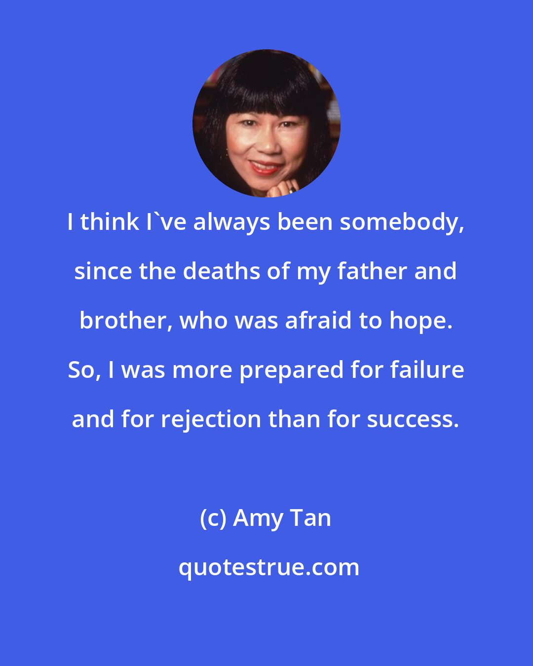 Amy Tan: I think I've always been somebody, since the deaths of my father and brother, who was afraid to hope. So, I was more prepared for failure and for rejection than for success.