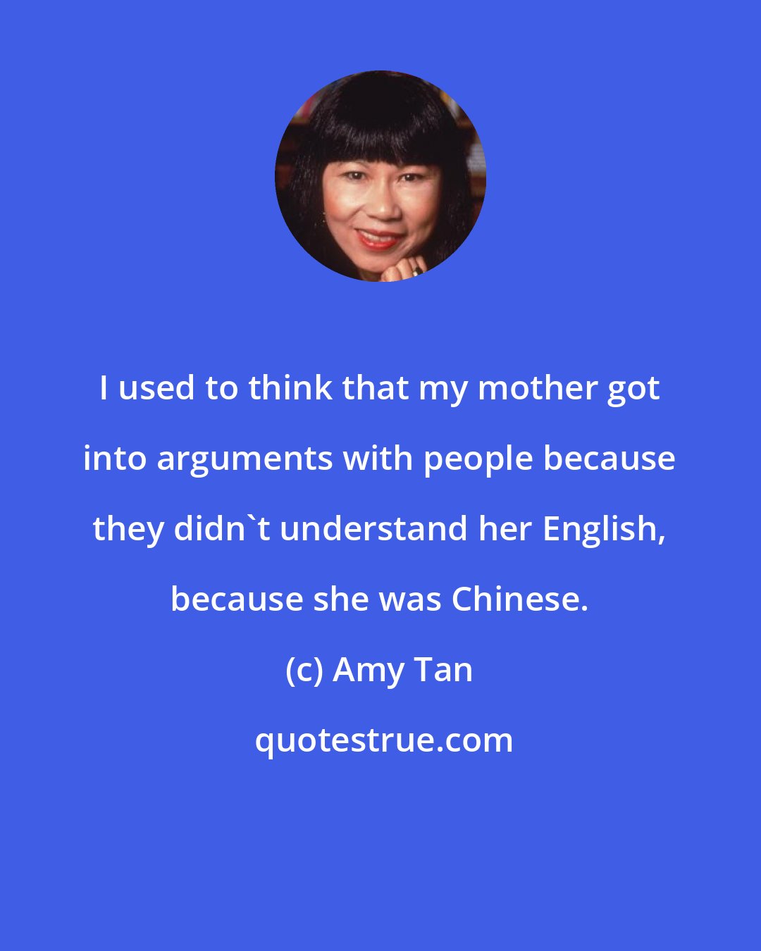 Amy Tan: I used to think that my mother got into arguments with people because they didn't understand her English, because she was Chinese.