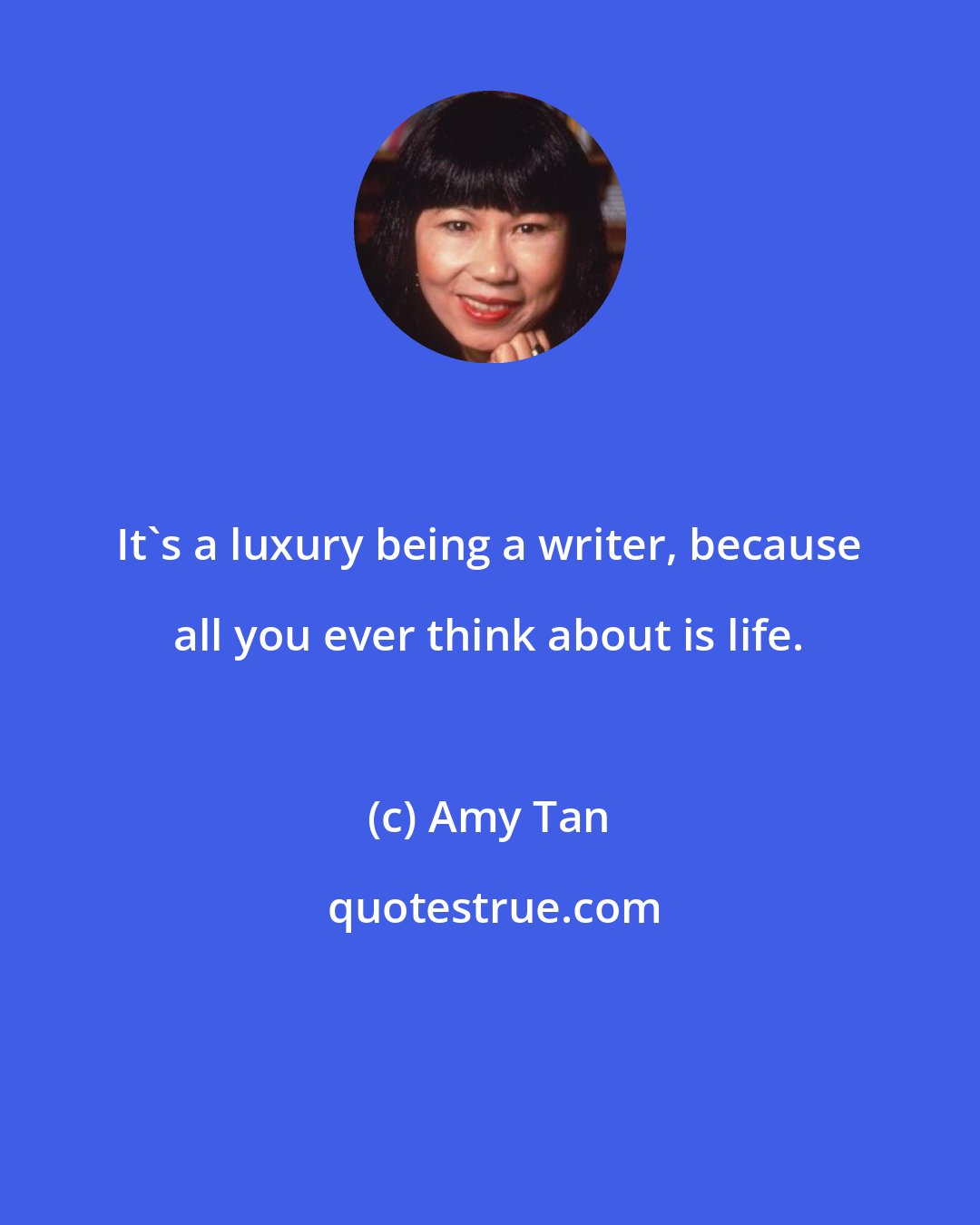 Amy Tan: It's a luxury being a writer, because all you ever think about is life.