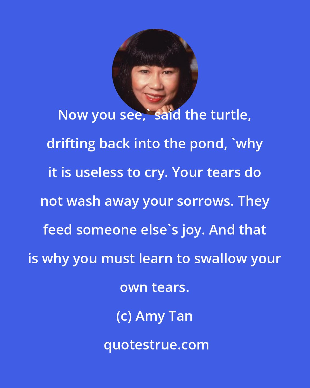 Amy Tan: Now you see,' said the turtle, drifting back into the pond, 'why it is useless to cry. Your tears do not wash away your sorrows. They feed someone else's joy. And that is why you must learn to swallow your own tears.