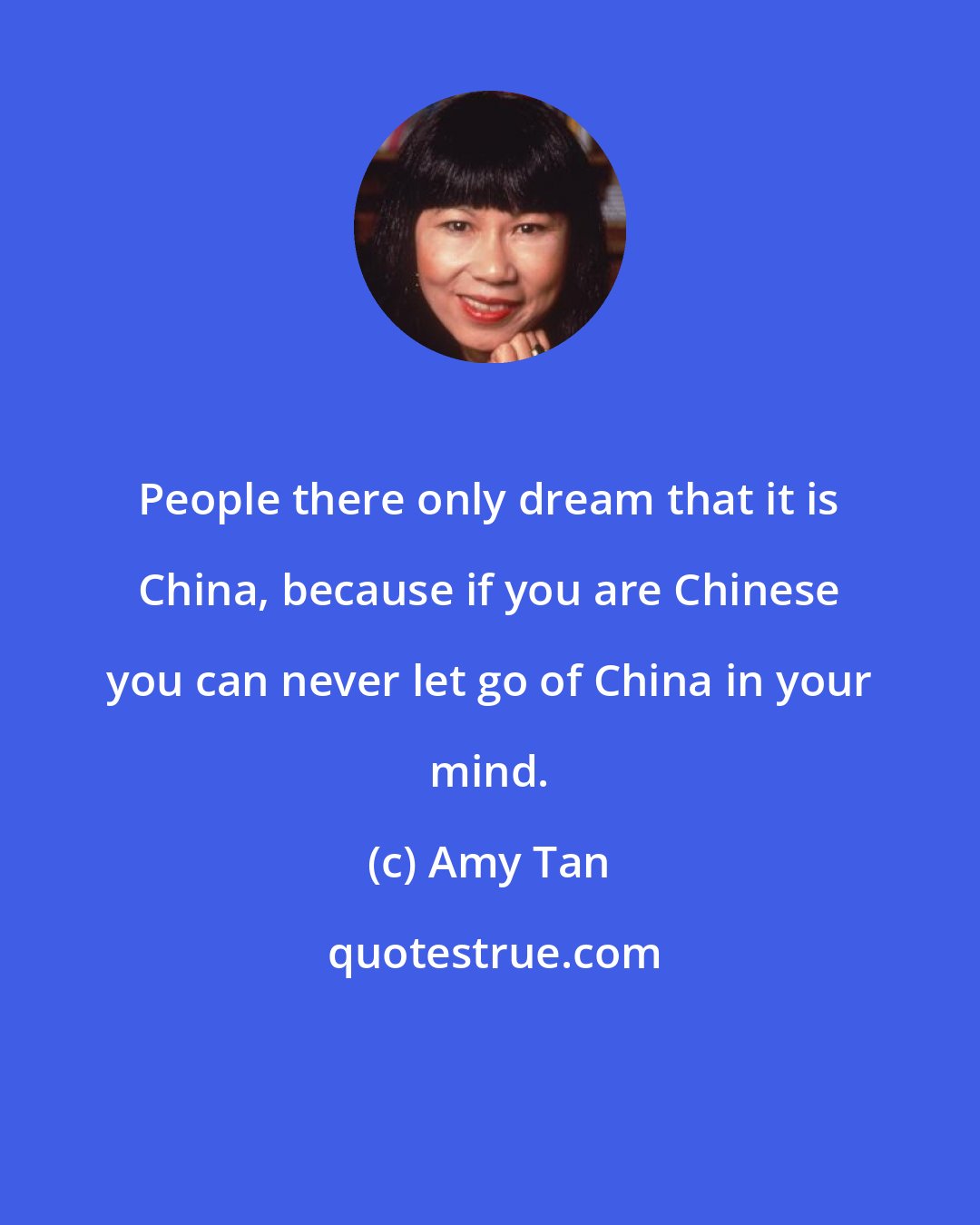 Amy Tan: People there only dream that it is China, because if you are Chinese you can never let go of China in your mind.