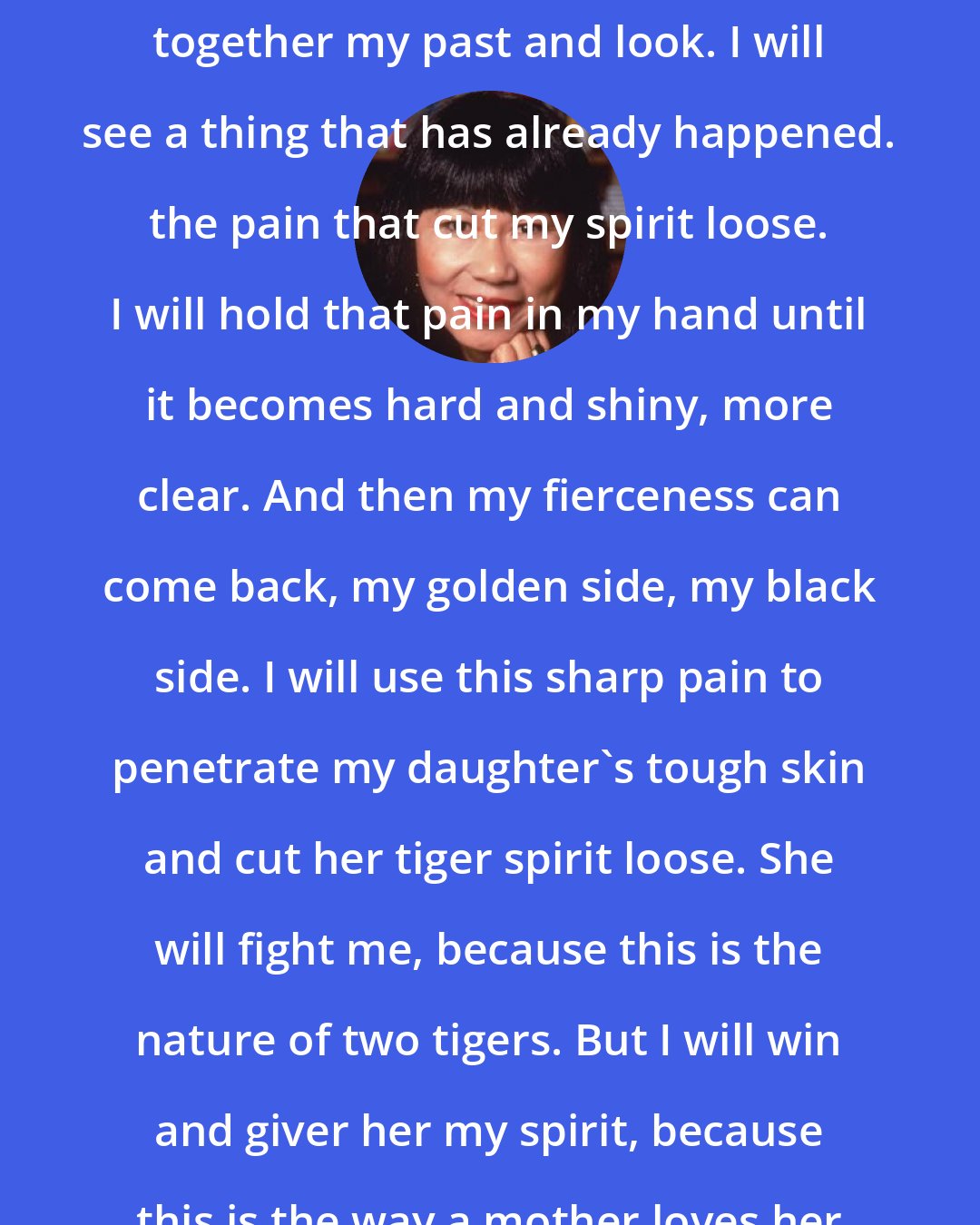 Amy Tan: So this is what I will do. I will gather together my past and look. I will see a thing that has already happened. the pain that cut my spirit loose. I will hold that pain in my hand until it becomes hard and shiny, more clear. And then my fierceness can come back, my golden side, my black side. I will use this sharp pain to penetrate my daughter's tough skin and cut her tiger spirit loose. She will fight me, because this is the nature of two tigers. But I will win and giver her my spirit, because this is the way a mother loves her daughter.