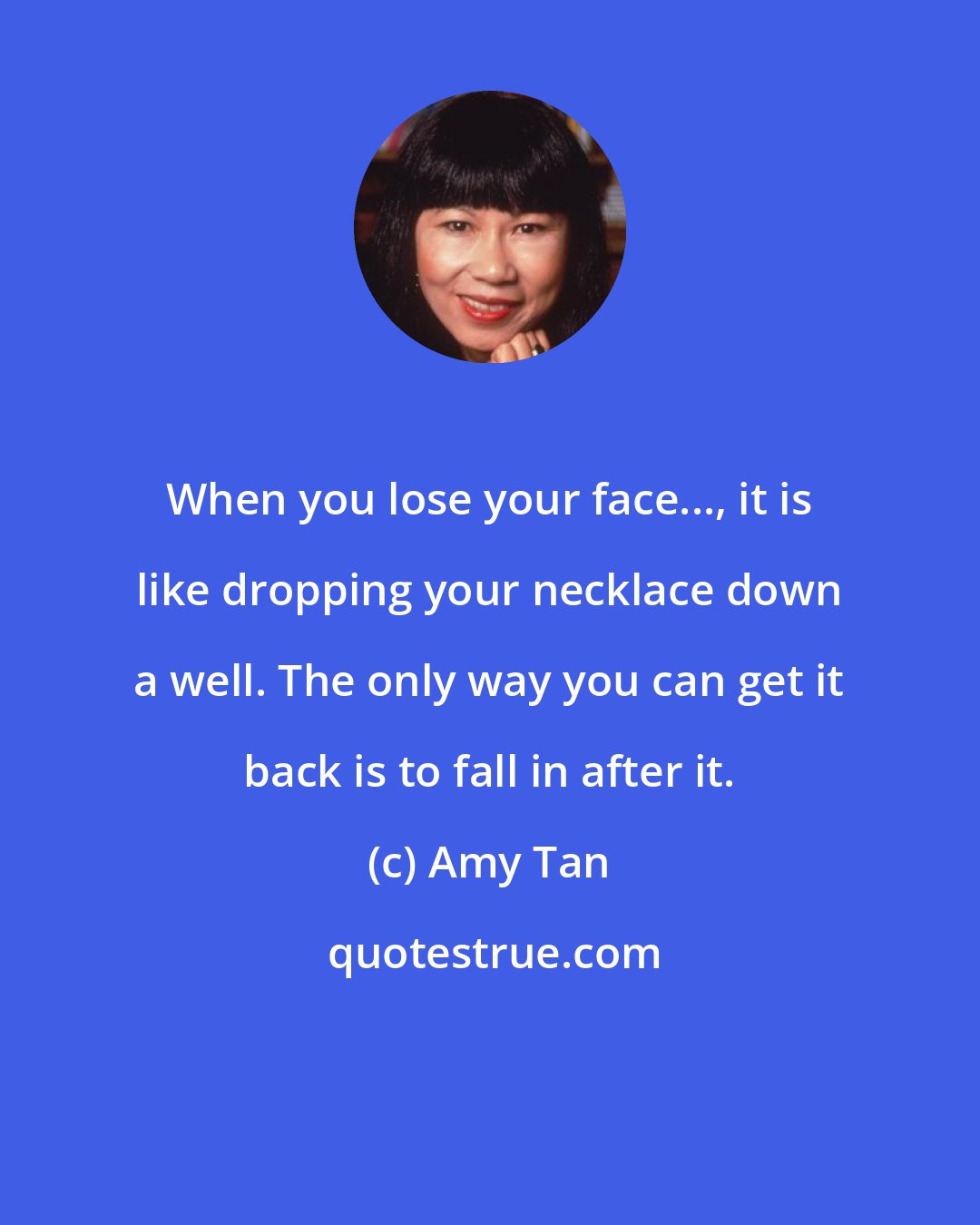 Amy Tan: When you lose your face..., it is like dropping your necklace down a well. The only way you can get it back is to fall in after it.