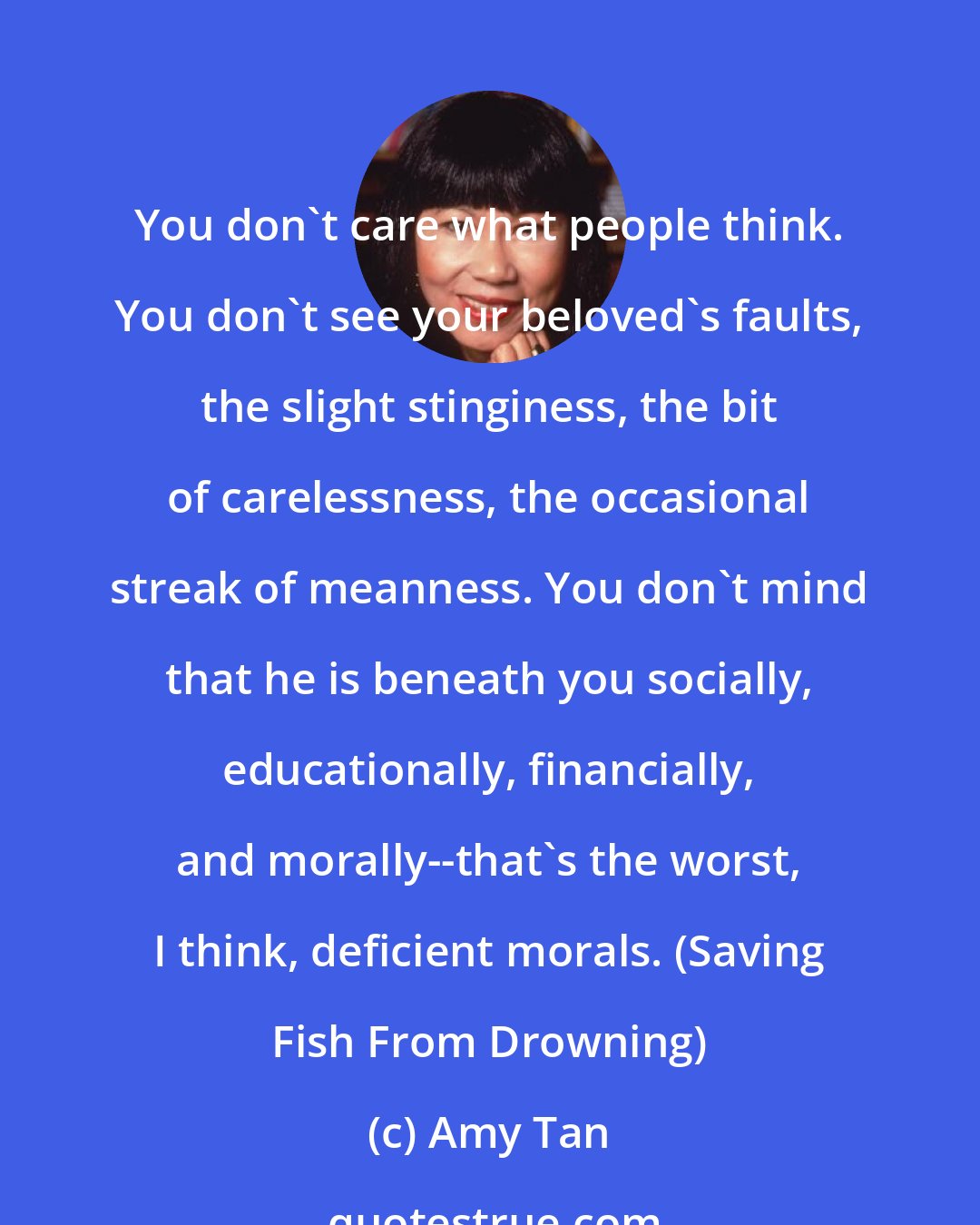 Amy Tan: You don't care what people think. You don't see your beloved's faults, the slight stinginess, the bit of carelessness, the occasional streak of meanness. You don't mind that he is beneath you socially, educationally, financially, and morally--that's the worst, I think, deficient morals. (Saving Fish From Drowning)