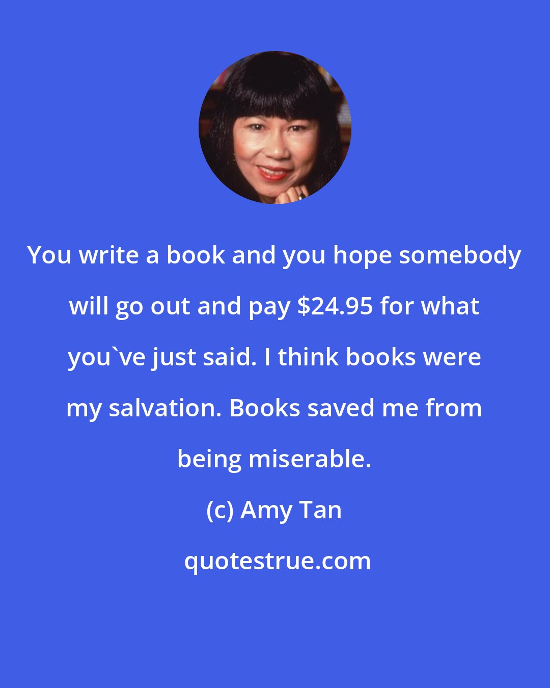 Amy Tan: You write a book and you hope somebody will go out and pay $24.95 for what you've just said. I think books were my salvation. Books saved me from being miserable.