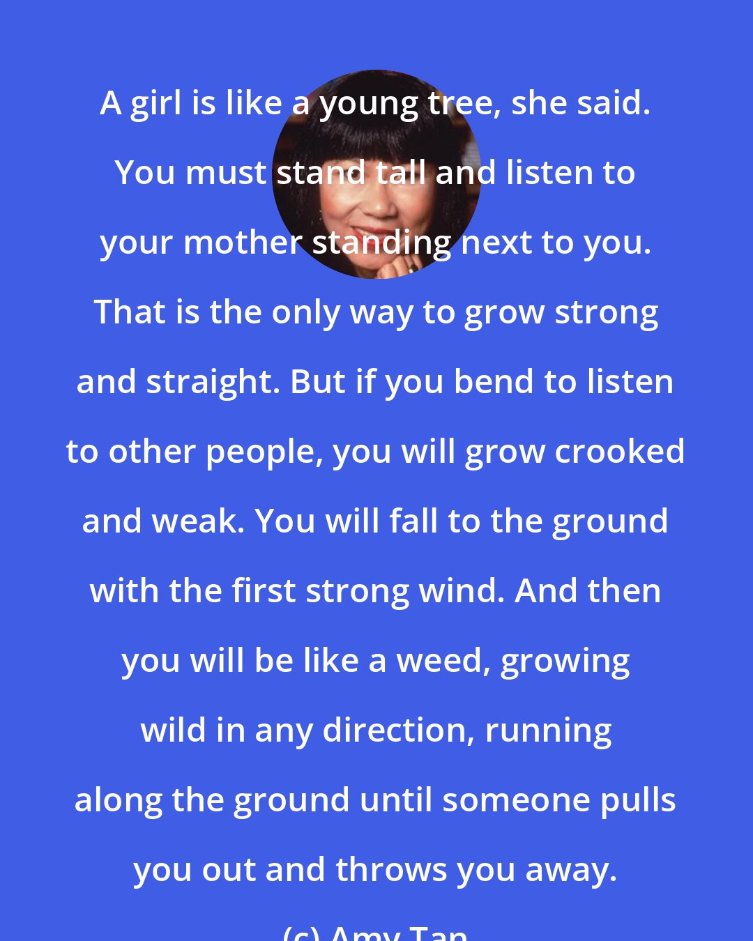 Amy Tan: A girl is like a young tree, she said. You must stand tall and listen to your mother standing next to you. That is the only way to grow strong and straight. But if you bend to listen to other people, you will grow crooked and weak. You will fall to the ground with the first strong wind. And then you will be like a weed, growing wild in any direction, running along the ground until someone pulls you out and throws you away.