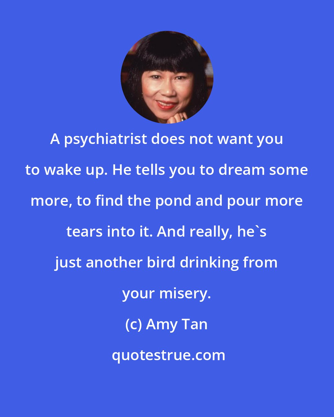 Amy Tan: A psychiatrist does not want you to wake up. He tells you to dream some more, to find the pond and pour more tears into it. And really, he's just another bird drinking from your misery.