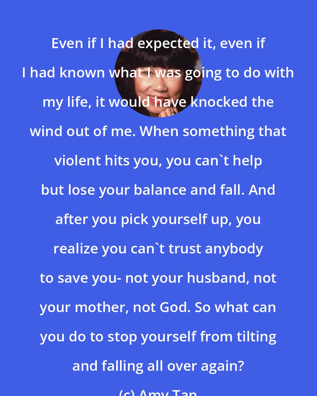 Amy Tan: Even if I had expected it, even if I had known what I was going to do with my life, it would have knocked the wind out of me. When something that violent hits you, you can't help but lose your balance and fall. And after you pick yourself up, you realize you can't trust anybody to save you- not your husband, not your mother, not God. So what can you do to stop yourself from tilting and falling all over again?