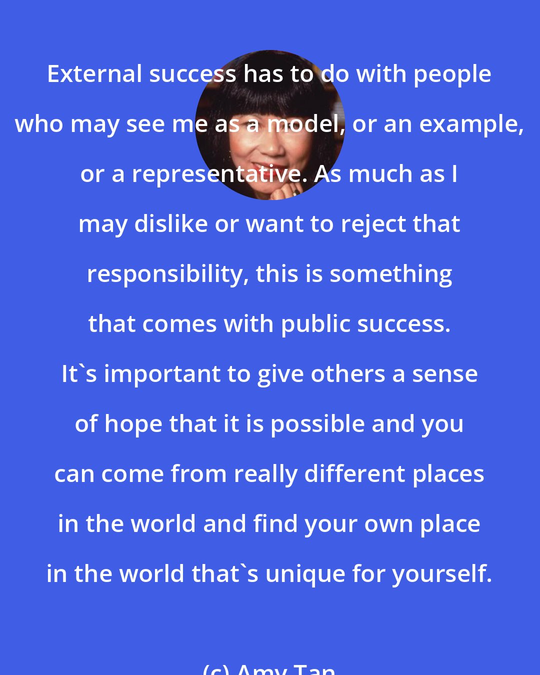 Amy Tan: External success has to do with people who may see me as a model, or an example, or a representative. As much as I may dislike or want to reject that responsibility, this is something that comes with public success. It's important to give others a sense of hope that it is possible and you can come from really different places in the world and find your own place in the world that's unique for yourself.