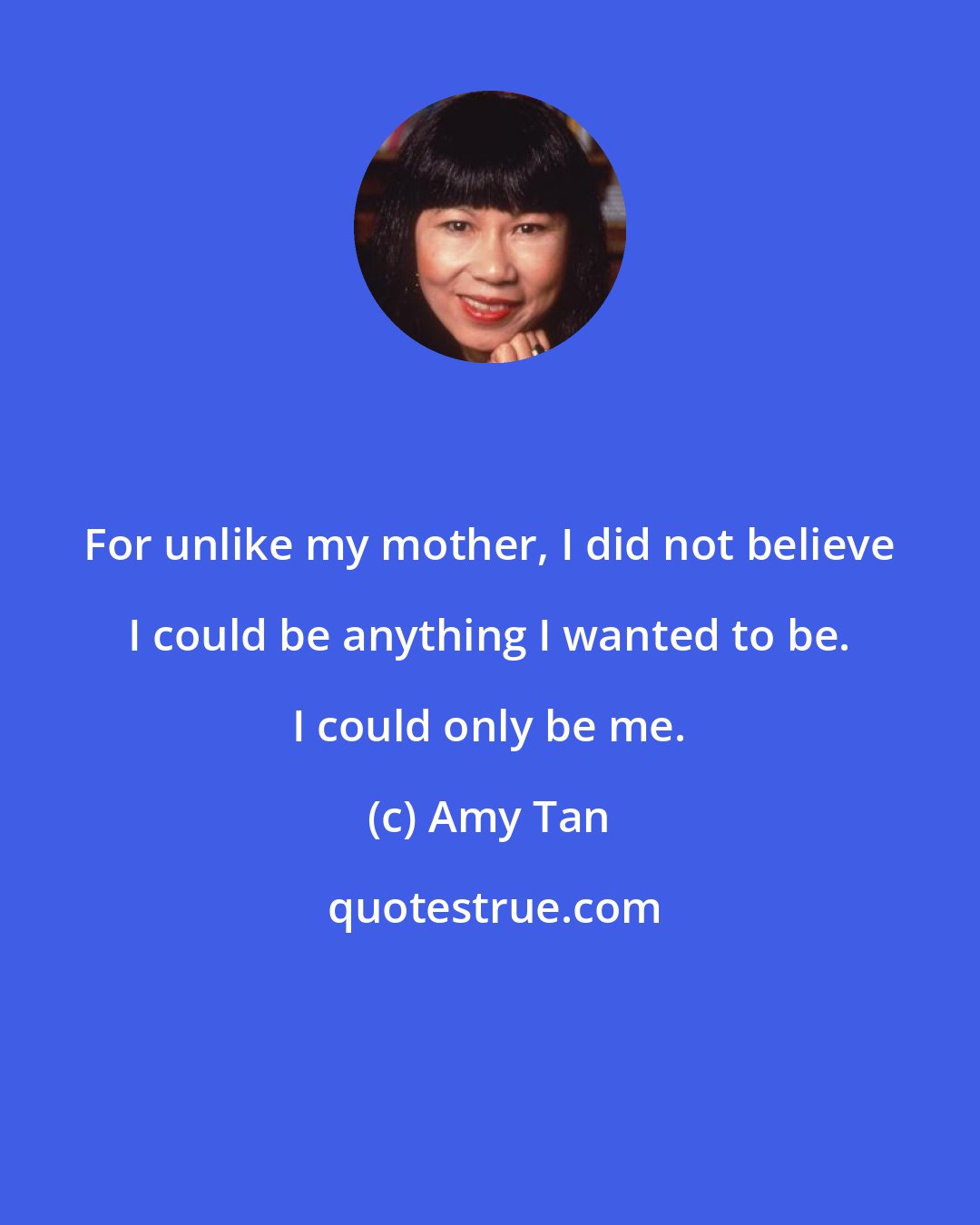 Amy Tan: For unlike my mother, I did not believe I could be anything I wanted to be. I could only be me.