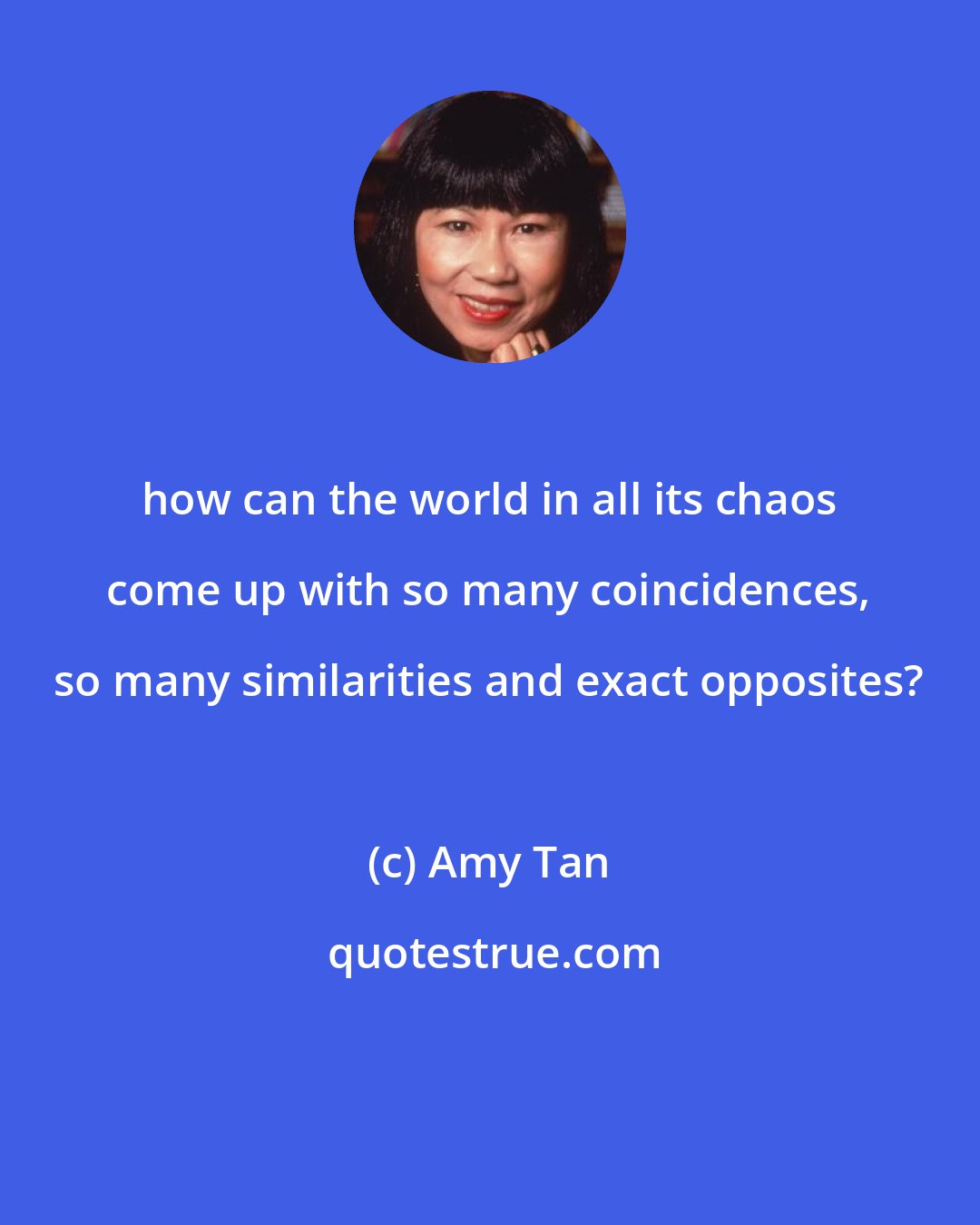 Amy Tan: how can the world in all its chaos come up with so many coincidences, so many similarities and exact opposites?