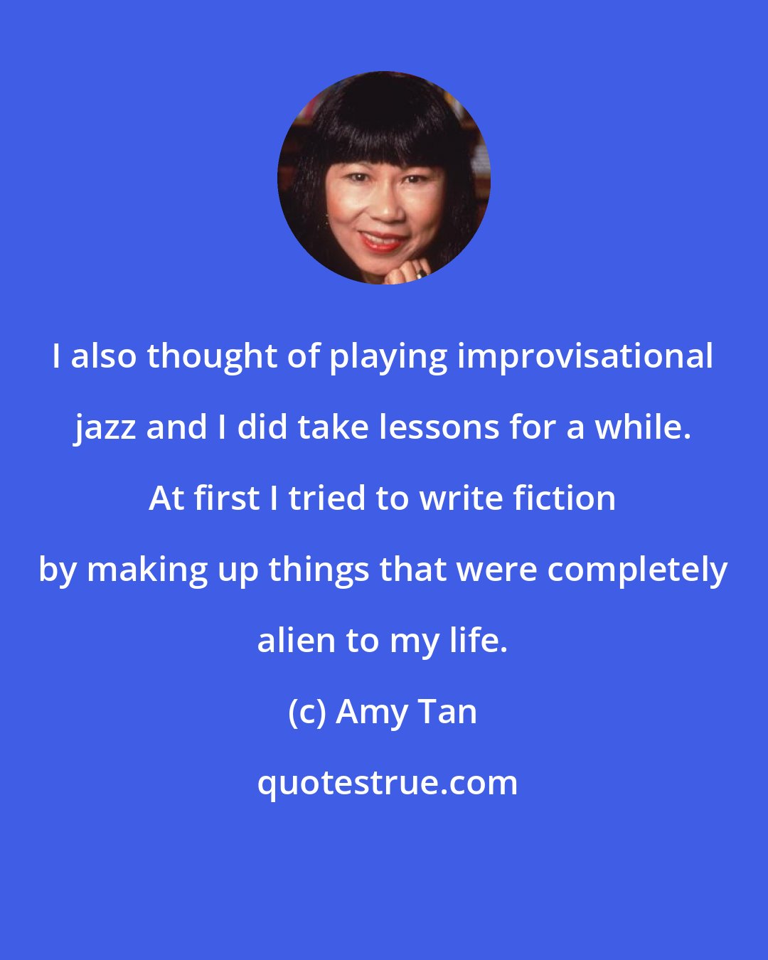 Amy Tan: I also thought of playing improvisational jazz and I did take lessons for a while. At first I tried to write fiction by making up things that were completely alien to my life.