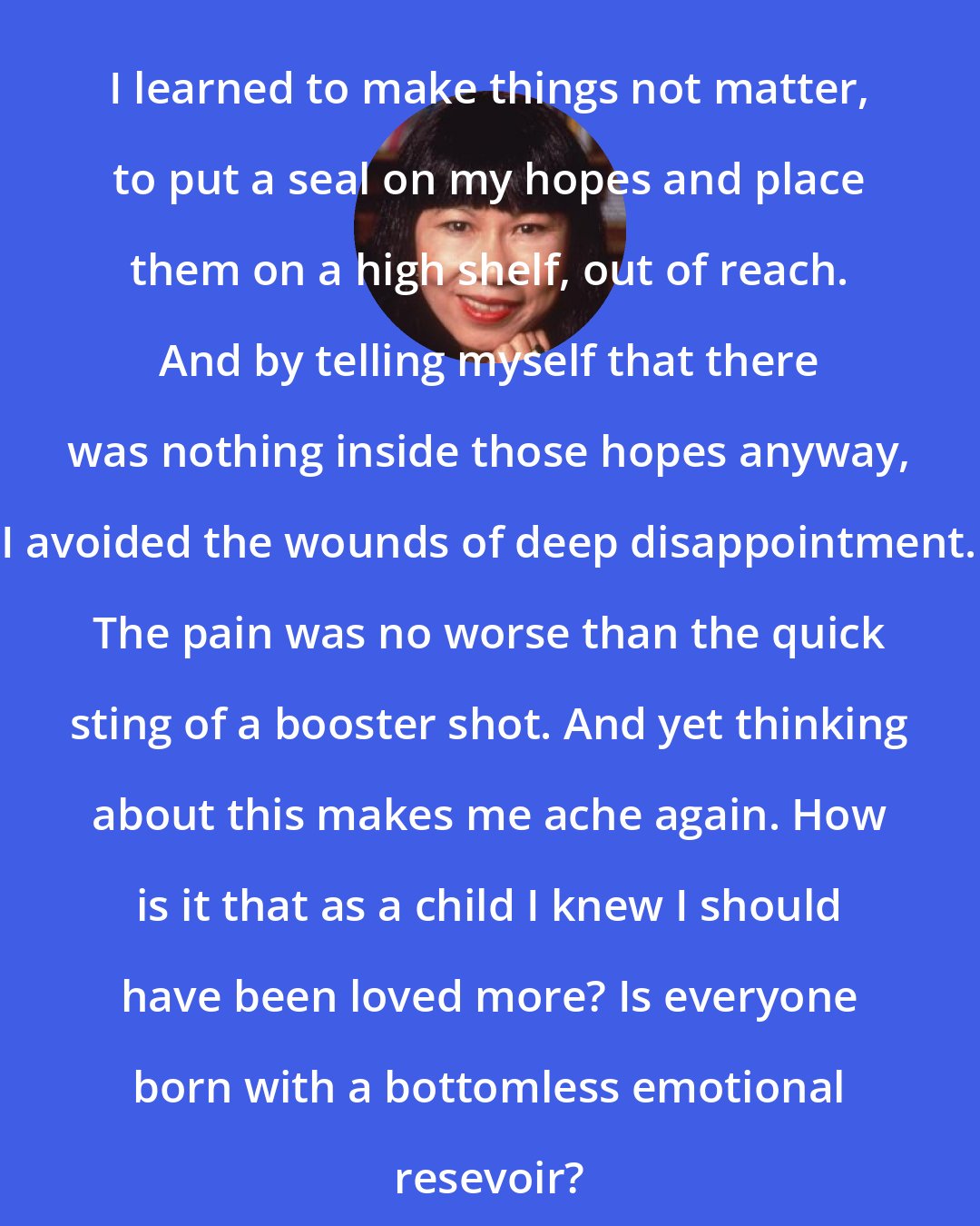 Amy Tan: I learned to make things not matter, to put a seal on my hopes and place them on a high shelf, out of reach. And by telling myself that there was nothing inside those hopes anyway, I avoided the wounds of deep disappointment. The pain was no worse than the quick sting of a booster shot. And yet thinking about this makes me ache again. How is it that as a child I knew I should have been loved more? Is everyone born with a bottomless emotional resevoir?