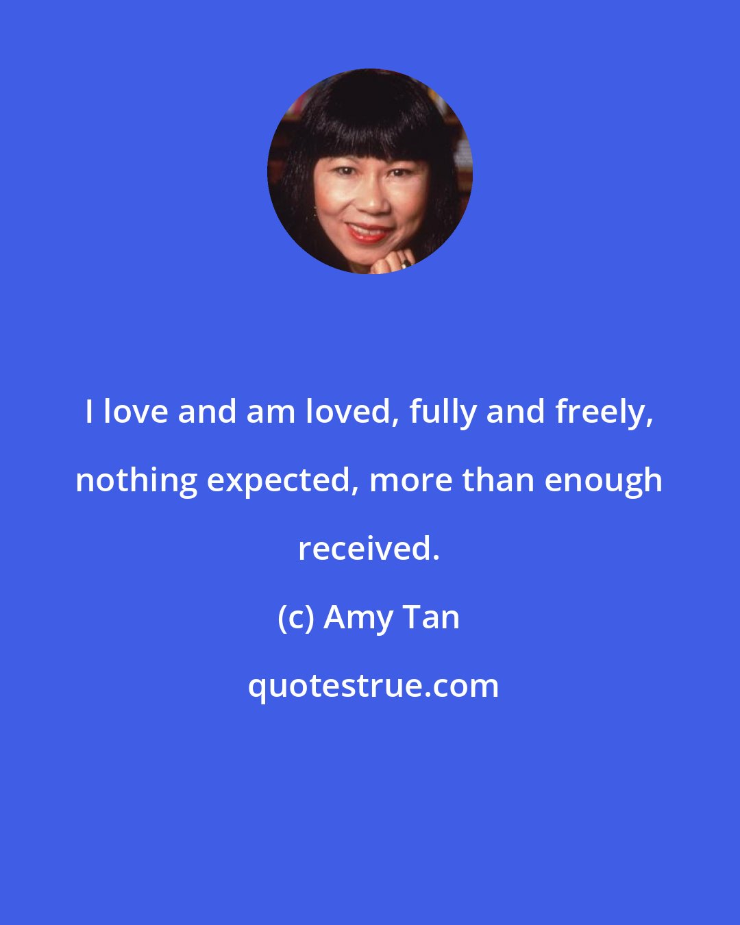 Amy Tan: I love and am loved, fully and freely, nothing expected, more than enough received.