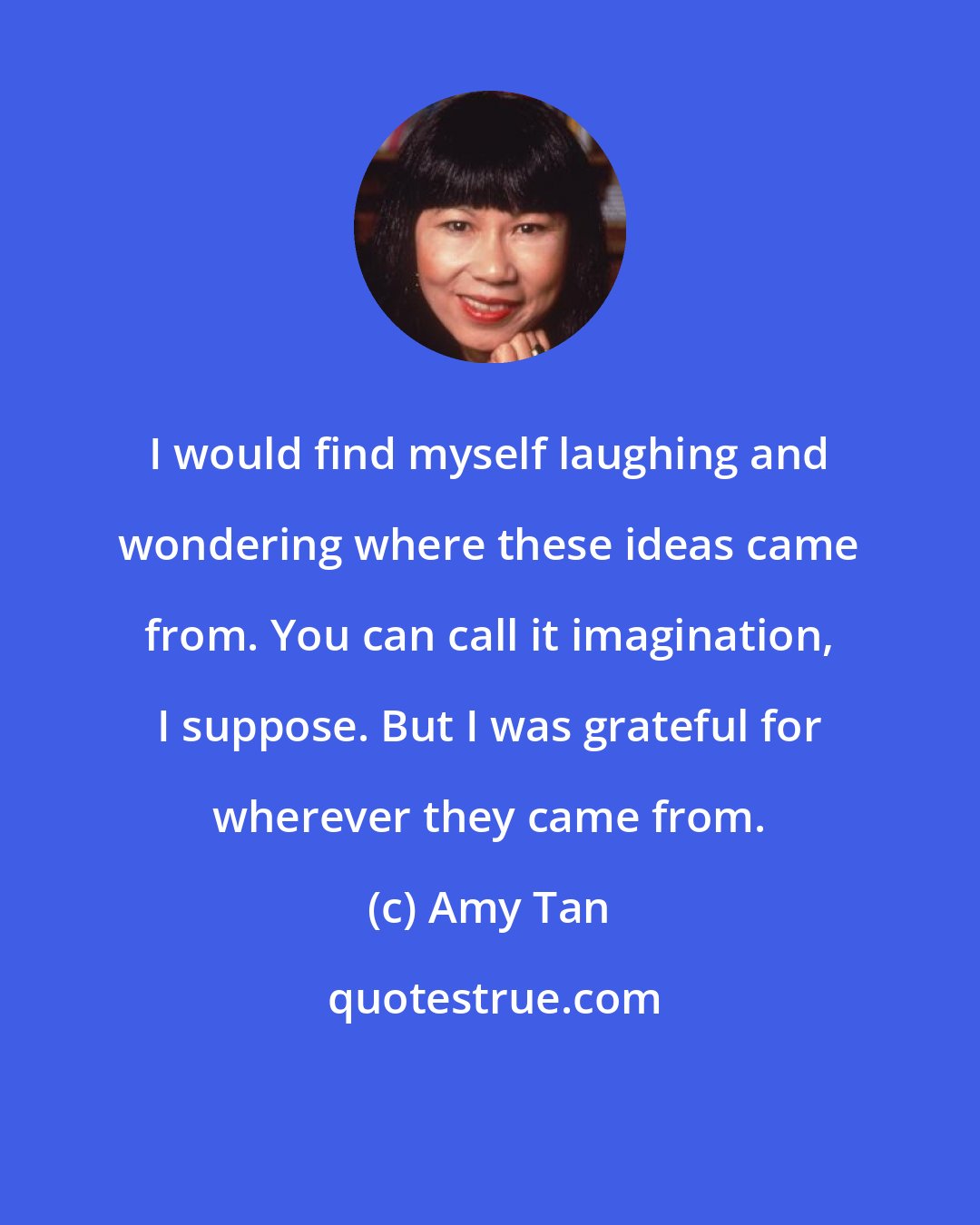 Amy Tan: I would find myself laughing and wondering where these ideas came from. You can call it imagination, I suppose. But I was grateful for wherever they came from.