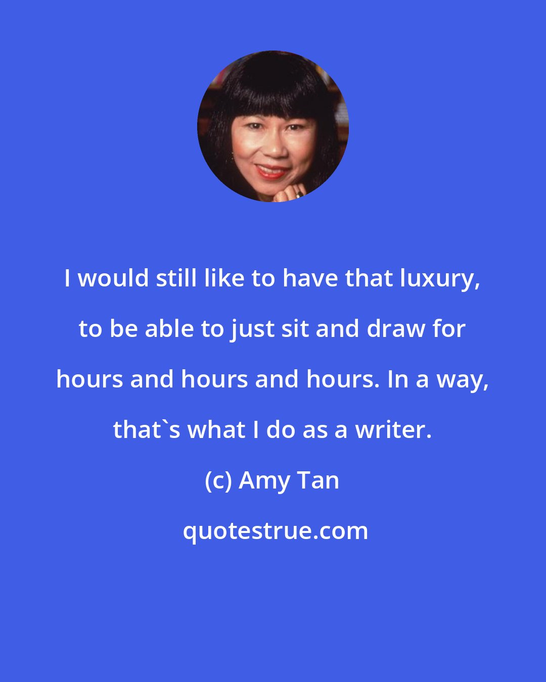 Amy Tan: I would still like to have that luxury, to be able to just sit and draw for hours and hours and hours. In a way, that's what I do as a writer.