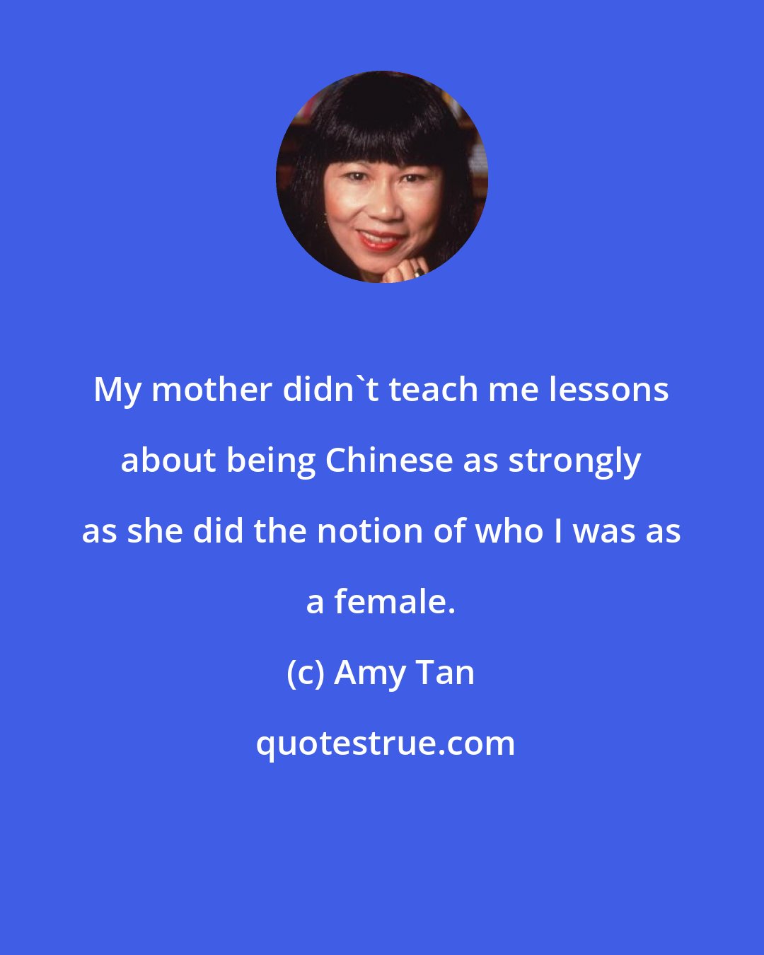 Amy Tan: My mother didn't teach me lessons about being Chinese as strongly as she did the notion of who I was as a female.