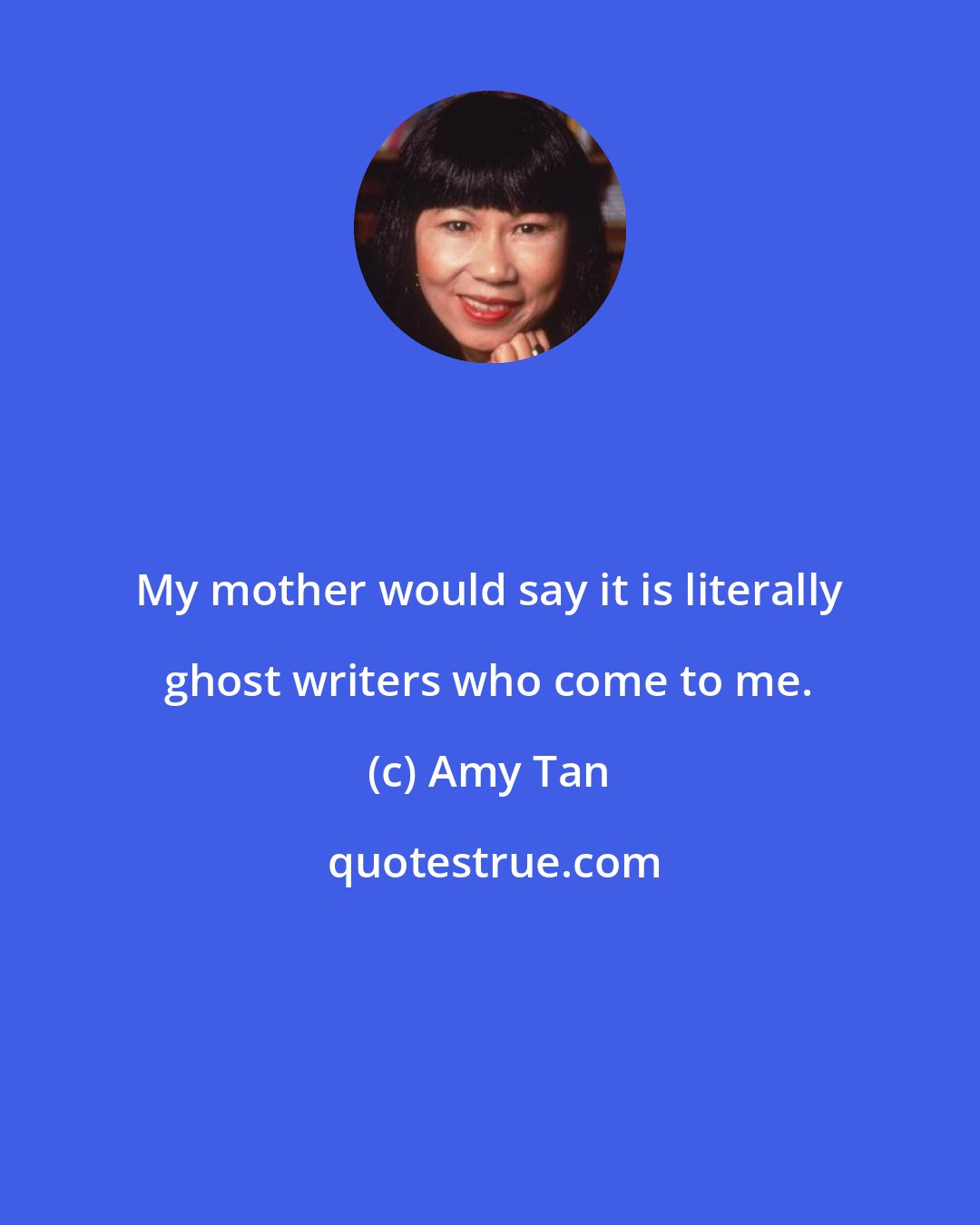 Amy Tan: My mother would say it is literally ghost writers who come to me.