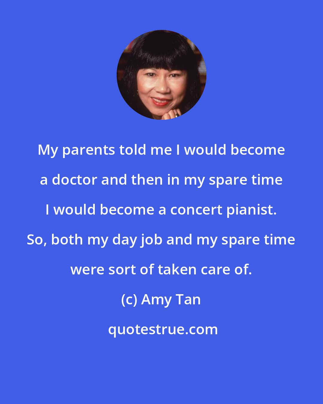 Amy Tan: My parents told me I would become a doctor and then in my spare time I would become a concert pianist. So, both my day job and my spare time were sort of taken care of.