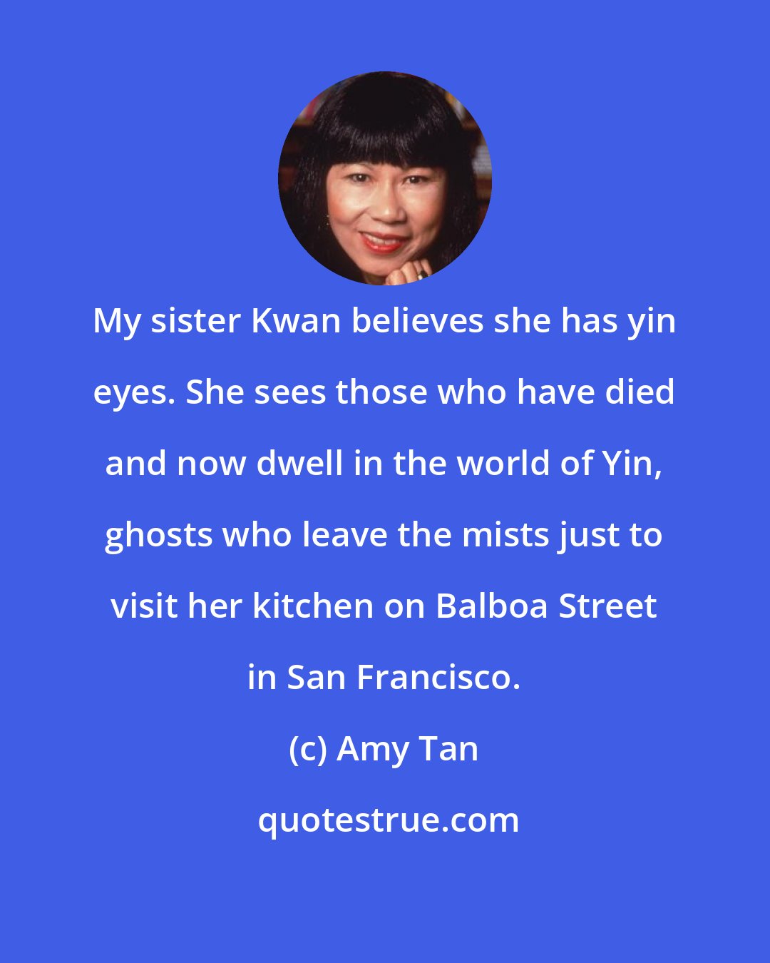 Amy Tan: My sister Kwan believes she has yin eyes. She sees those who have died and now dwell in the world of Yin, ghosts who leave the mists just to visit her kitchen on Balboa Street in San Francisco.