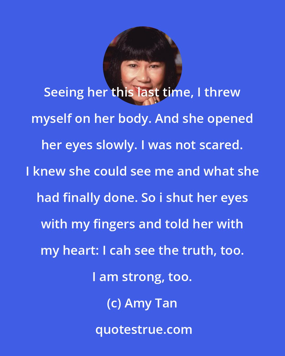 Amy Tan: Seeing her this last time, I threw myself on her body. And she opened her eyes slowly. I was not scared. I knew she could see me and what she had finally done. So i shut her eyes with my fingers and told her with my heart: I cah see the truth, too. I am strong, too.