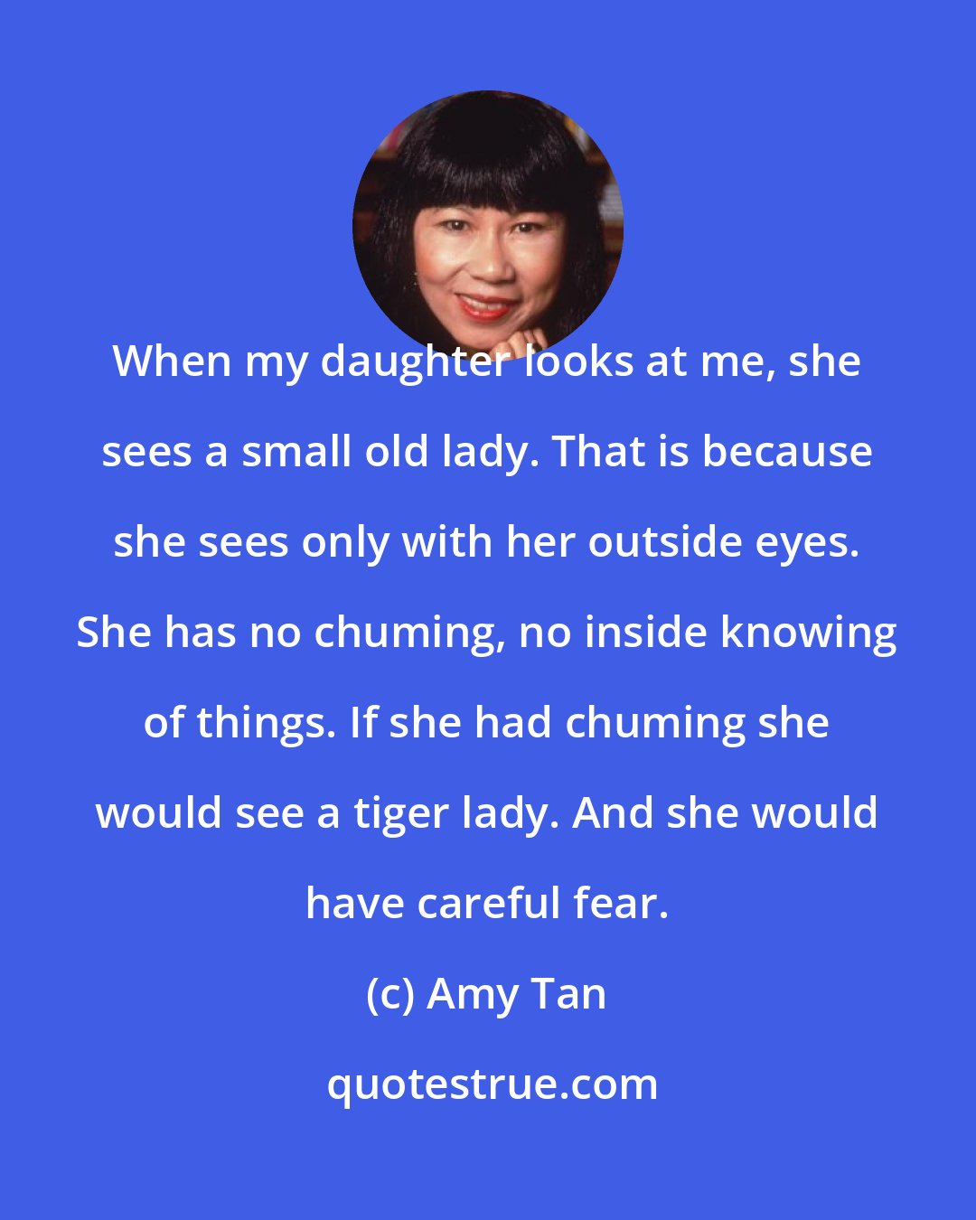 Amy Tan: When my daughter looks at me, she sees a small old lady. That is because she sees only with her outside eyes. She has no chuming, no inside knowing of things. If she had chuming she would see a tiger lady. And she would have careful fear.