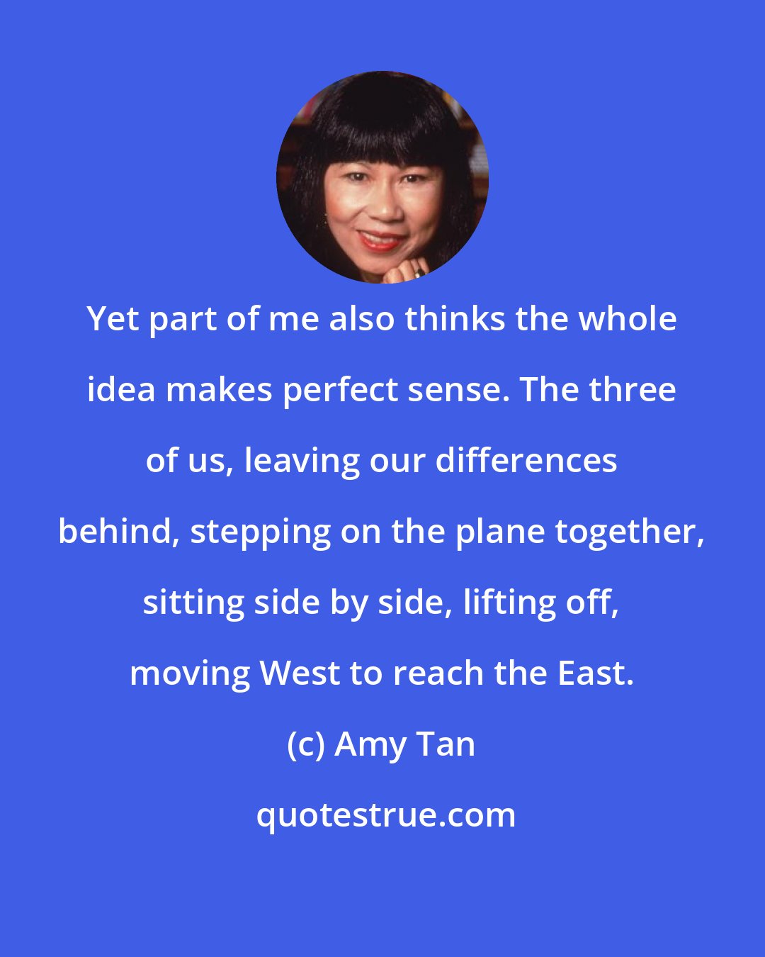 Amy Tan: Yet part of me also thinks the whole idea makes perfect sense. The three of us, leaving our differences behind, stepping on the plane together, sitting side by side, lifting off, moving West to reach the East.