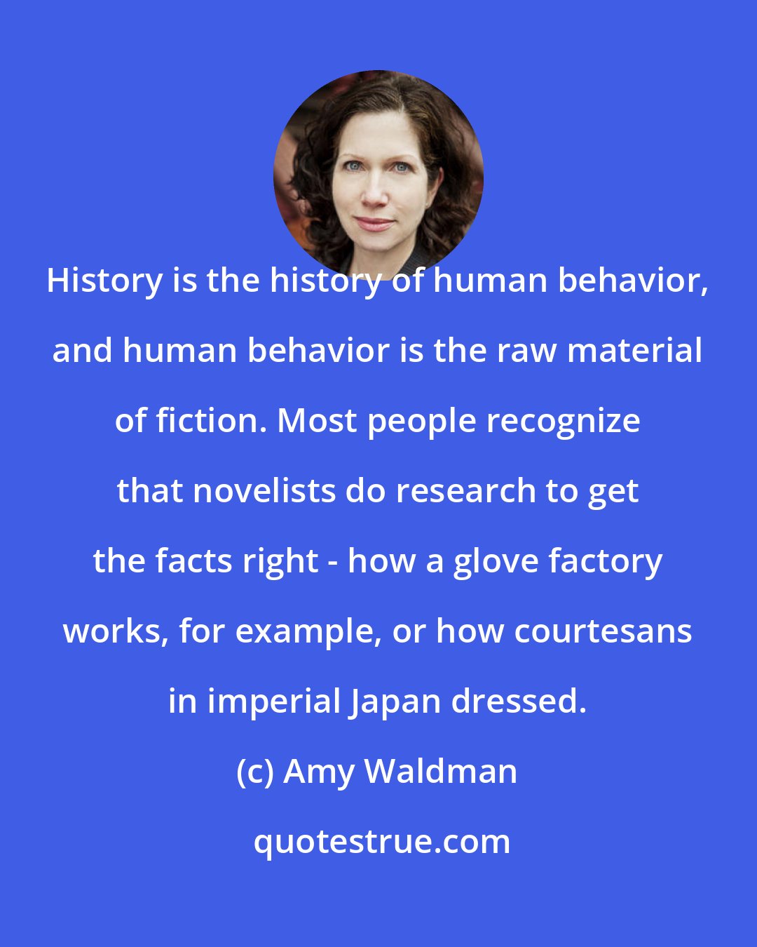 Amy Waldman: History is the history of human behavior, and human behavior is the raw material of fiction. Most people recognize that novelists do research to get the facts right - how a glove factory works, for example, or how courtesans in imperial Japan dressed.