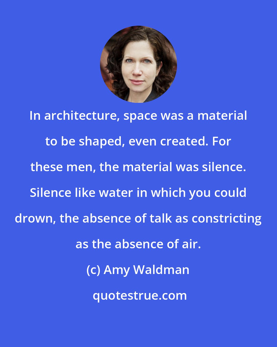 Amy Waldman: In architecture, space was a material to be shaped, even created. For these men, the material was silence. Silence like water in which you could drown, the absence of talk as constricting as the absence of air.