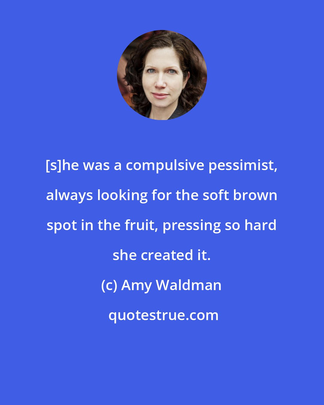 Amy Waldman: [s]he was a compulsive pessimist, always looking for the soft brown spot in the fruit, pressing so hard she created it.