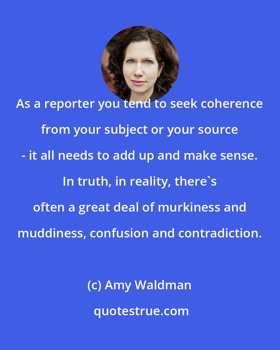 Amy Waldman: As a reporter you tend to seek coherence from your subject or your source - it all needs to add up and make sense. In truth, in reality, there's often a great deal of murkiness and muddiness, confusion and contradiction.