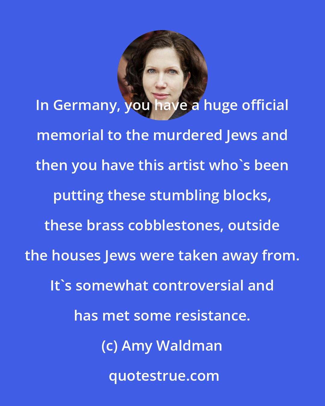 Amy Waldman: In Germany, you have a huge official memorial to the murdered Jews and then you have this artist who's been putting these stumbling blocks, these brass cobblestones, outside the houses Jews were taken away from. It's somewhat controversial and has met some resistance.