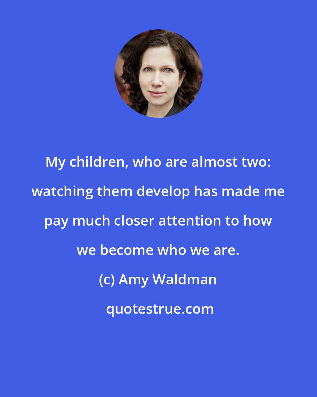 Amy Waldman: My children, who are almost two: watching them develop has made me pay much closer attention to how we become who we are.