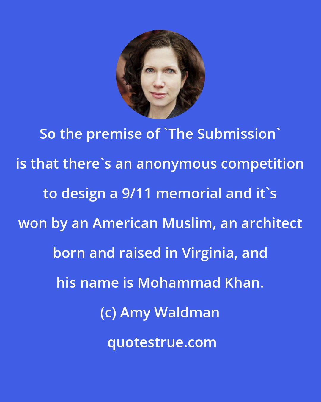 Amy Waldman: So the premise of 'The Submission' is that there's an anonymous competition to design a 9/11 memorial and it's won by an American Muslim, an architect born and raised in Virginia, and his name is Mohammad Khan.