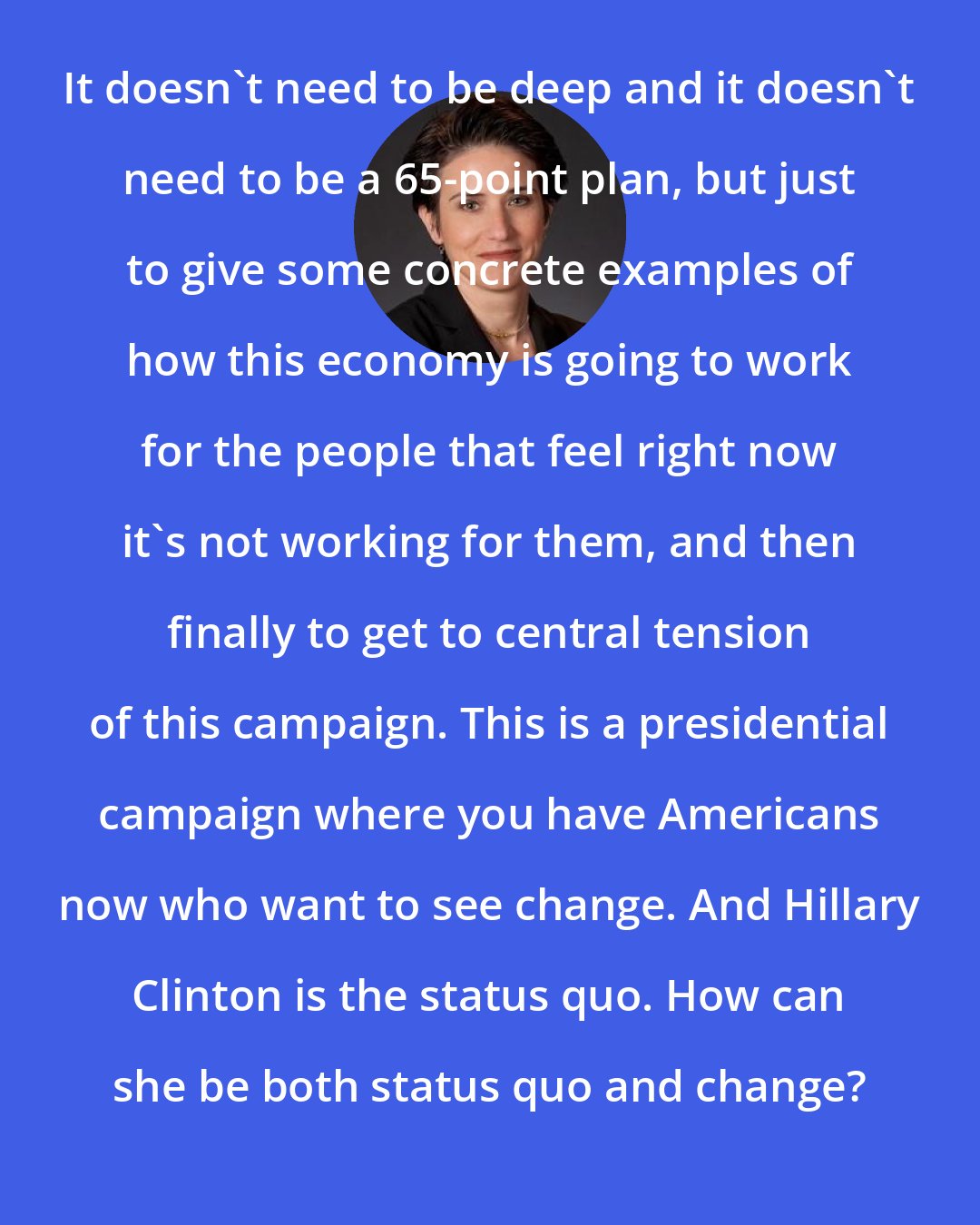 Amy Walter: It doesn't need to be deep and it doesn't need to be a 65-point plan, but just to give some concrete examples of how this economy is going to work for the people that feel right now it's not working for them, and then finally to get to central tension of this campaign. This is a presidential campaign where you have Americans now who want to see change. And Hillary Clinton is the status quo. How can she be both status quo and change?