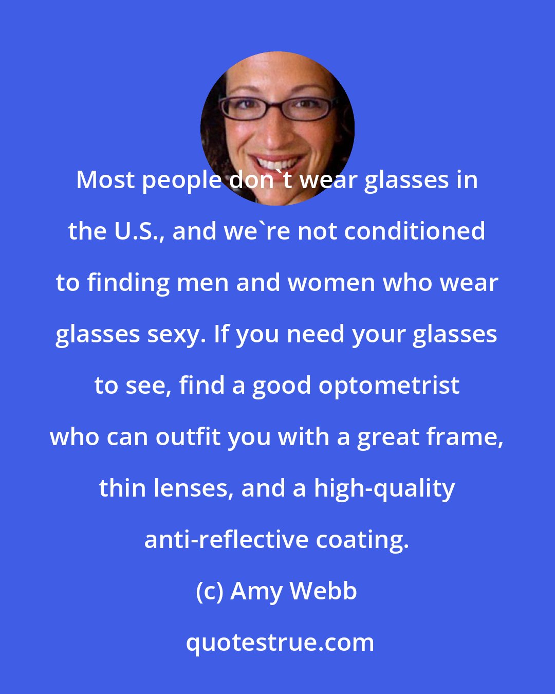 Amy Webb: Most people don't wear glasses in the U.S., and we're not conditioned to finding men and women who wear glasses sexy. If you need your glasses to see, find a good optometrist who can outfit you with a great frame, thin lenses, and a high-quality anti-reflective coating.