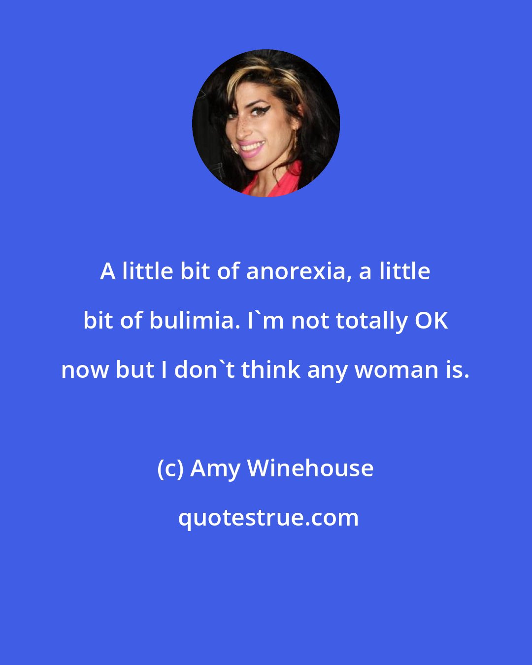 Amy Winehouse: A little bit of anorexia, a little bit of bulimia. I'm not totally OK now but I don't think any woman is.