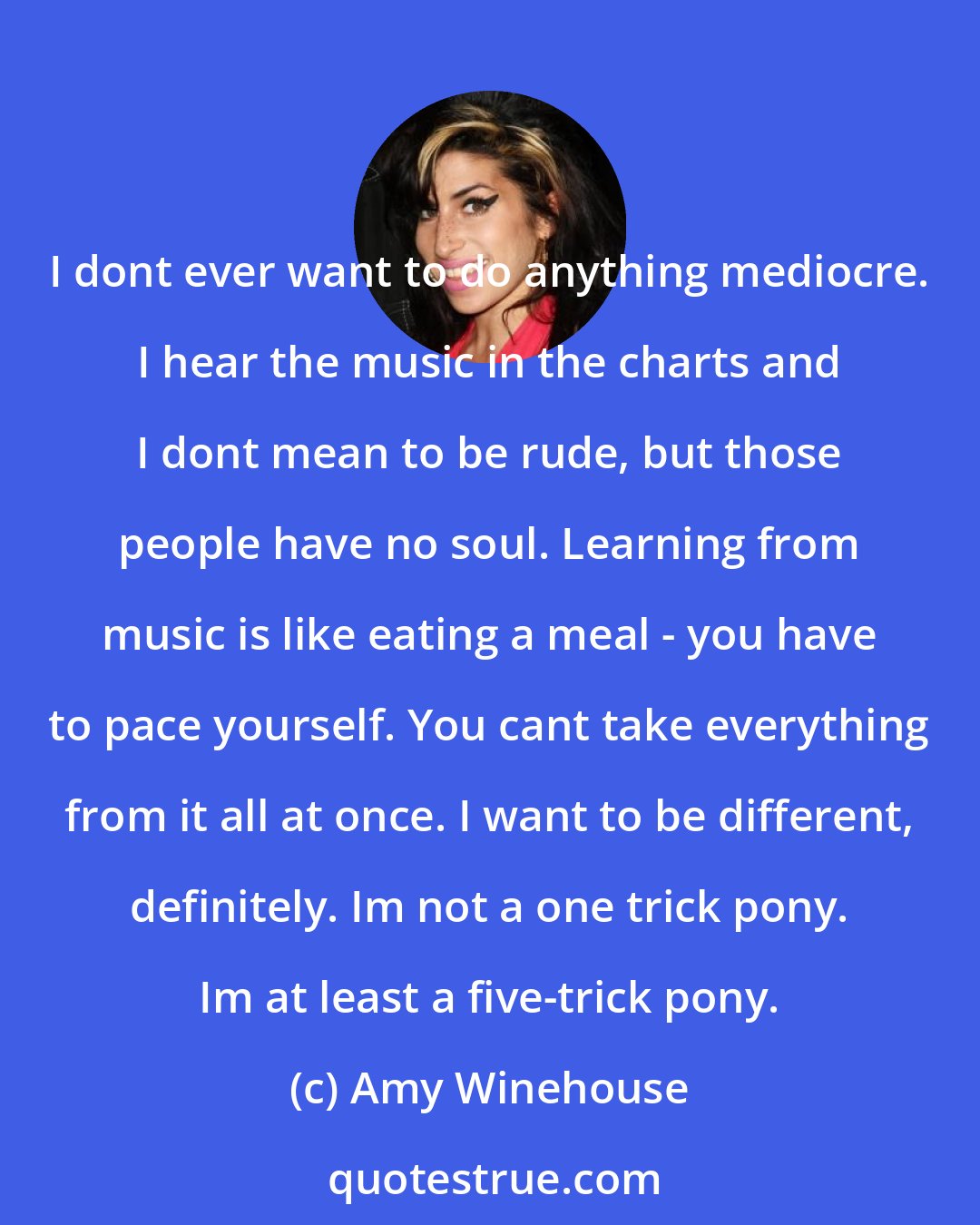 Amy Winehouse: I dont ever want to do anything mediocre. I hear the music in the charts and I dont mean to be rude, but those people have no soul. Learning from music is like eating a meal - you have to pace yourself. You cant take everything from it all at once. I want to be different, definitely. Im not a one trick pony. Im at least a five-trick pony.