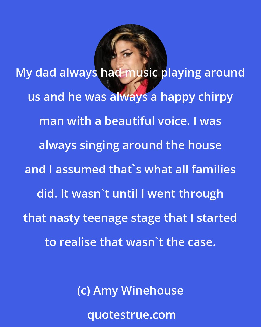 Amy Winehouse: My dad always had music playing around us and he was always a happy chirpy man with a beautiful voice. I was always singing around the house and I assumed that's what all families did. It wasn't until I went through that nasty teenage stage that I started to realise that wasn't the case.