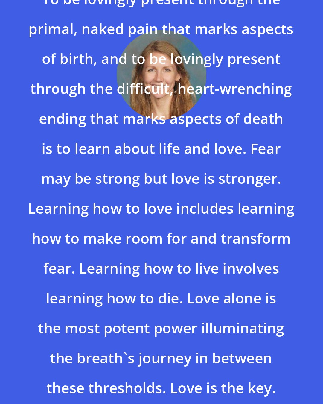 Amy Wright: To be lovingly present through the primal, naked pain that marks aspects of birth, and to be lovingly present through the difficult, heart-wrenching ending that marks aspects of death is to learn about life and love. Fear may be strong but love is stronger. Learning how to love includes learning how to make room for and transform fear. Learning how to live involves learning how to die. Love alone is the most potent power illuminating the breath's journey in between these thresholds. Love is the key. Love is the dance.